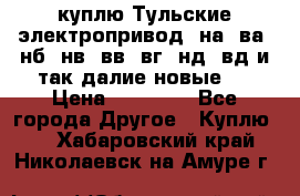 куплю Тульские электропривод  на, ва, нб, нв, вв, вг, нд, вд и так далие новые   › Цена ­ 85 500 - Все города Другое » Куплю   . Хабаровский край,Николаевск-на-Амуре г.